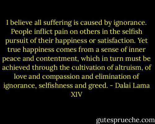 I believe all suffering is caused by ignorance. People inflict pain on others in the selfish pursuit of their happiness or satisfaction. Yet true happiness comes from a sense of inner peace and contentment, which in turn must be achieved through the cultivation of altruism, of love and compassion and elimination of ignorance, selfishness and greed. - Dalai Lama XIV