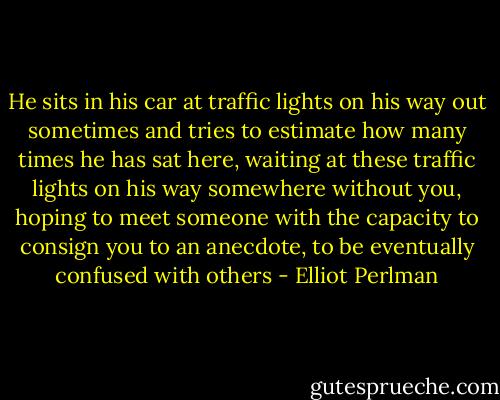 He sits in his car at traffic lights on his way out sometimes and tries to estimate how many times he has sat here, waiting at these traffic lights on his way somewhere without you, hoping to meet someone with the capacity to consign you to an anecdote, to be eventually confused with others - Elliot Perlman