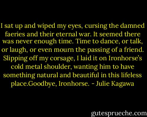 I sat up and wiped my eyes, cursing the damned faeries and their eternal war. It seemed there was never enough time. Time to dance, or talk, or laugh, or even mourn the passing of a friend. Slipping off my corsage, I laid it on Ironhorse’s cold metal shoulder, wanting him to have something natural and beautiful in this lifeless place.Goodbye, Ironhorse. - Julie Kagawa
