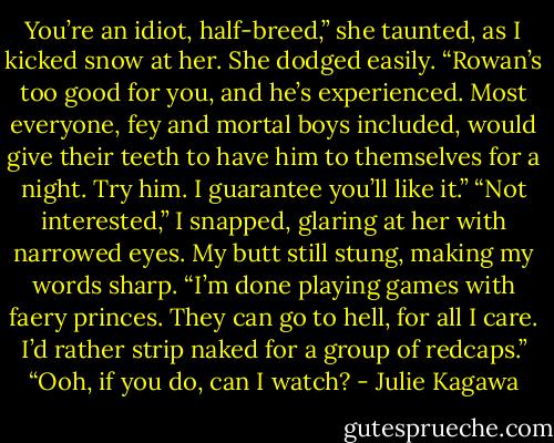 You’re an idiot, half-breed,” she taunted, as I kicked snow at her. She dodged easily. “Rowan’s too good for you, and he’s experienced. Most everyone, fey and mortal boys included, would give their teeth to have him to themselves for a night. Try him. I guarantee you’ll like it.”<br />“Not interested,” I snapped, glaring at her with narrowed eyes. My butt still stung, making my words sharp. “I’m done playing games with faery princes. They can go to hell, for all I care. I’d rather strip naked for a group of redcaps.”<br />“Ooh, if you do, can I watch? - Julie Kagawa