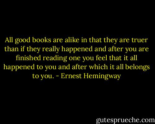 All good books are alike in that they are truer than if they really happened and after you are finished reading one you feel that it all happened to you and after which it all belongs to you. - Ernest Hemingway