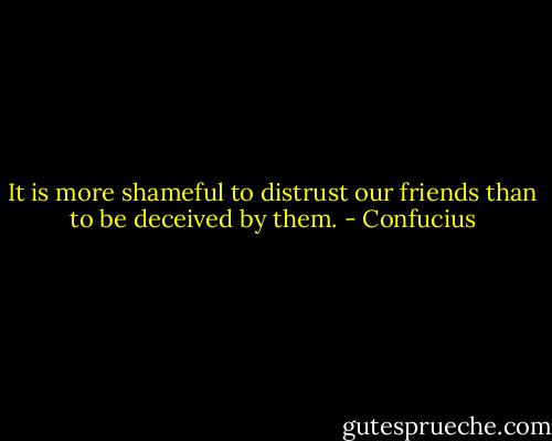 It is more shameful to distrust our friends than to be deceived by them. - Confucius