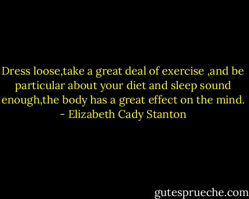 Dress loose,take a great deal of exercise ,and be particular about your diet and sleep sound enough,the body has a great effect on the mind. - Elizabeth Cady Stanton