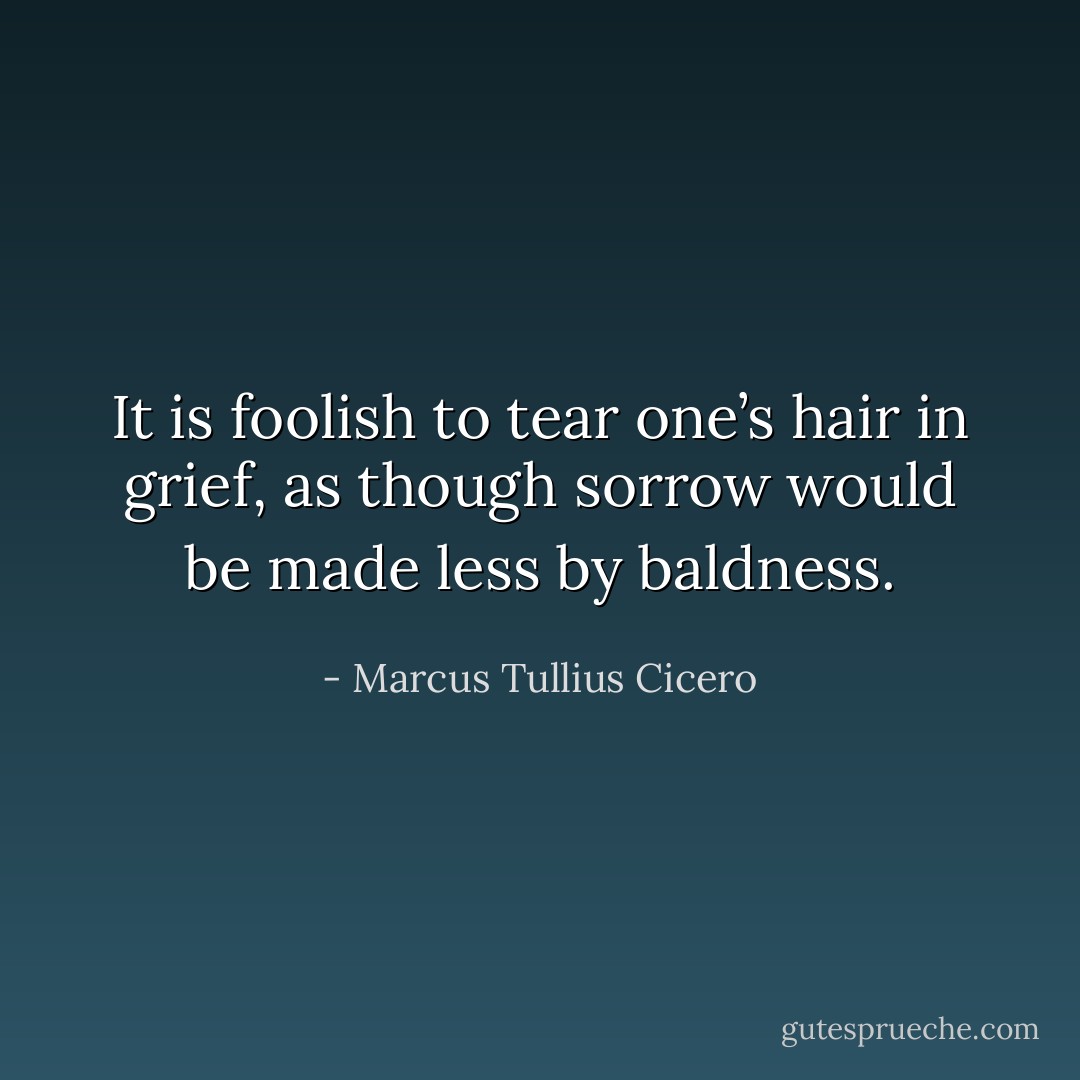 It is foolish to tear one’s hair in grief, as though sorrow would be made less by baldness. - Marcus Tullius Cicero