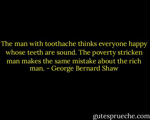 The man with toothache thinks everyone happy whose teeth are sound. The poverty stricken man makes the same mistake about the rich man. - George Bernard Shaw
