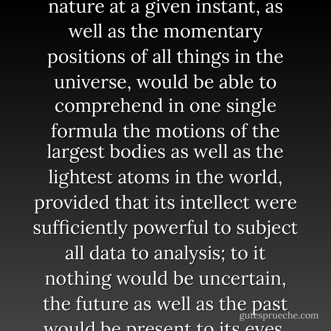 We ought to regard the present state of the universe as the effect of its antecedent state and as the cause of the state that is to follow. An intelligence knowing all the forces acting in nature at a given instant, as well as the momentary positions of all things in the universe, would be able to comprehend in one single formula the motions of the largest bodies as well as the lightest atoms in the world, provided that its intellect were sufficiently powerful to subject all data to analysis; to it nothing would be uncertain, the future as well as the past would be present to its eyes. The perfection that the human mind has been able to give to astronomy affords but a feeble outline of such an intelligence. - Pierre-Simon Laplace