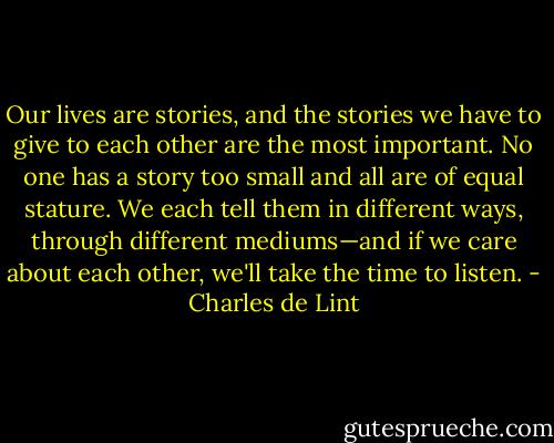 Our lives are stories, and the stories we have to give to each other are the most important. No one has a story too small and all are of equal stature. We each tell them in different ways, through different mediums—and if we care about each other, we'll take the time to listen. - Charles de Lint