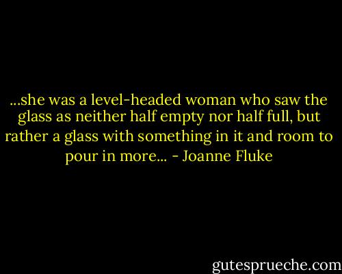 ...she was a level-headed woman who saw the glass as neither half empty nor half full, but rather a glass with something in it and room to pour in more... - Joanne Fluke