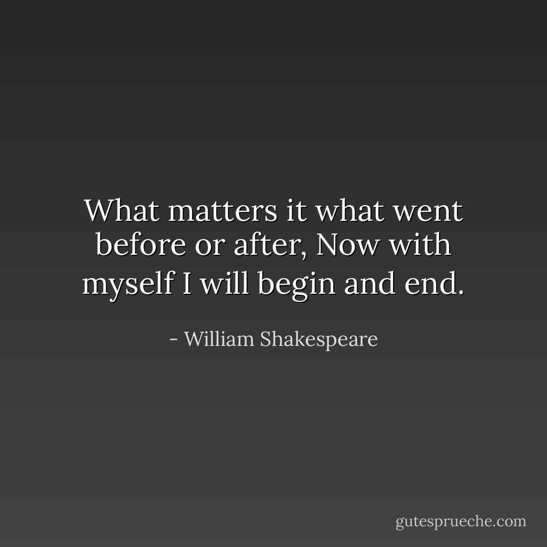 What matters it what went before or after,<br />Now with myself I will begin and end. - William Shakespeare