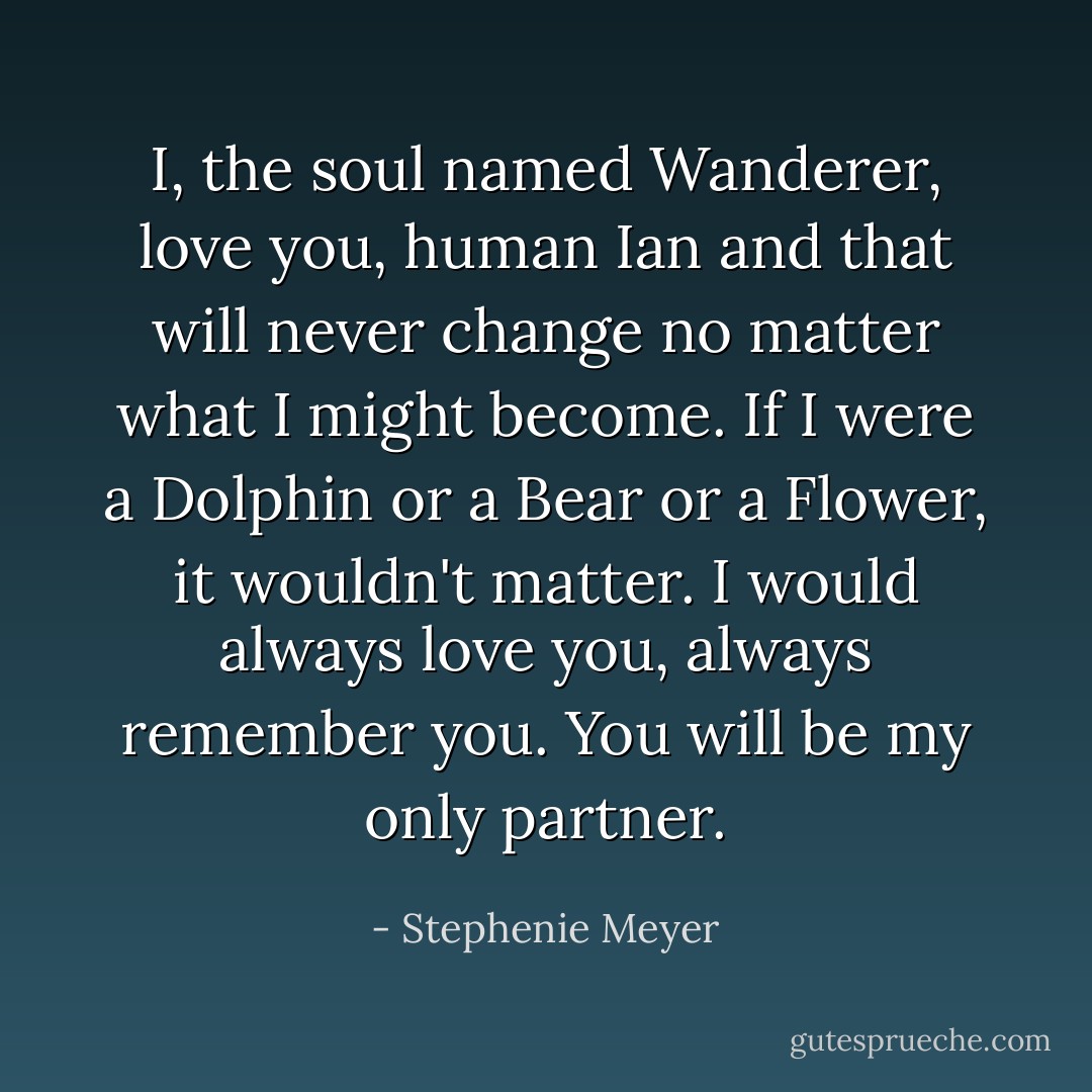 I, the soul named Wanderer, love you, human Ian and that will never change no matter what I might become. If I were a Dolphin or a Bear or a Flower, it wouldn't matter. I would always love you, always remember you. You will be my only partner. - Stephenie Meyer