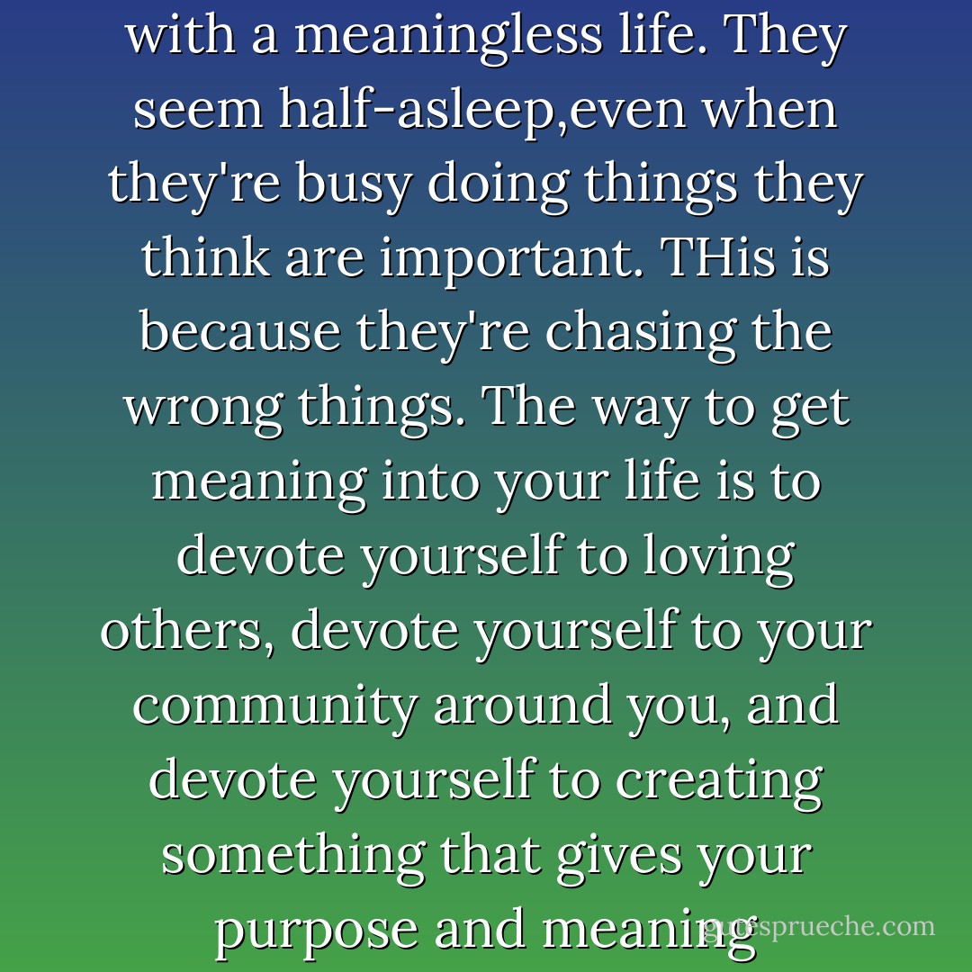 So many peoplpe walk around with a meaningless life. They seem half-asleep,even when they're busy doing things they think are important. THis is because they're chasing the wrong things. The way to get meaning into your life is to devote yourself to loving others, devote yourself to your community around you, and devote yourself to creating something that gives your purpose and meaning - Morrie Schwartz