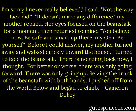 I'm sorry I never really believed," I said. "Not the way Jack did."<br /><br />"It doesn't make any difference," my mother replied. Her eyes focused on the beanstalk for a moment, then returned to mine. "You believe now. Be safe and smart up there, my Gen. Be yourself."<br /><br />Before I could answer, my mother turned away and walked quickly toward the house. I turned to face the beanstalk.<br /><br />There is no going back now, I thought.<br /><br />For better or worse, there was only going forward. There was only going up. Seizing the trunk of the beanstalk with both hands, I pushed off from the World Below and began to climb. - Cameron Dokey
