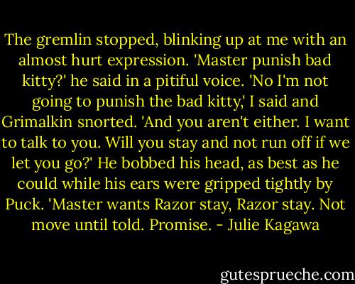 The gremlin stopped, blinking up at me with an almost hurt expression. 'Master punish bad kitty?' he said in a pitiful voice.<br />'No I'm not going to punish the bad kitty,' I said and Grimalkin snorted.<br />'And you aren't either. I want to talk to you. Will you stay and not run off if we let you go?'<br />He bobbed his head, as best as he could while his ears were gripped tightly by Puck. 'Master wants Razor stay, Razor stay. Not move until told. Promise. - Julie Kagawa