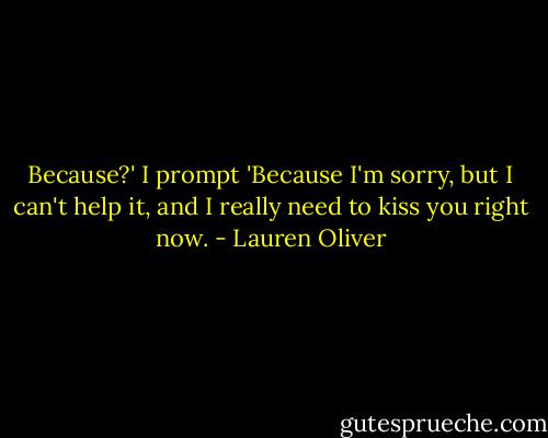 Because?' I prompt<br />'Because I'm sorry, but I can't help it, and I really need to kiss you right now. - Lauren Oliver