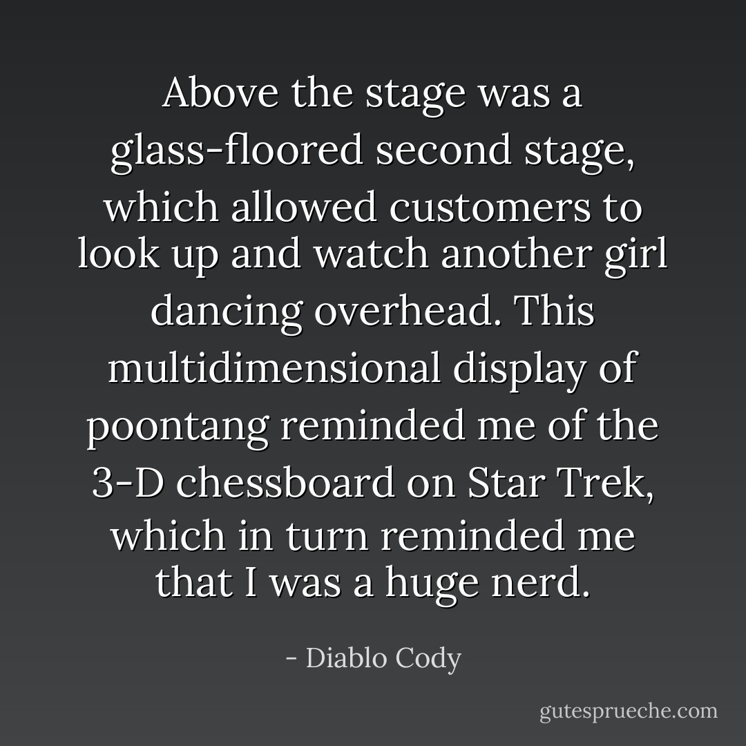 Above the stage was a glass-floored second stage, which allowed customers to look up and watch another girl dancing overhead. This multidimensional display of poontang reminded me of the 3-D chessboard on Star Trek, which in turn reminded me that I was a huge nerd. - Diablo Cody