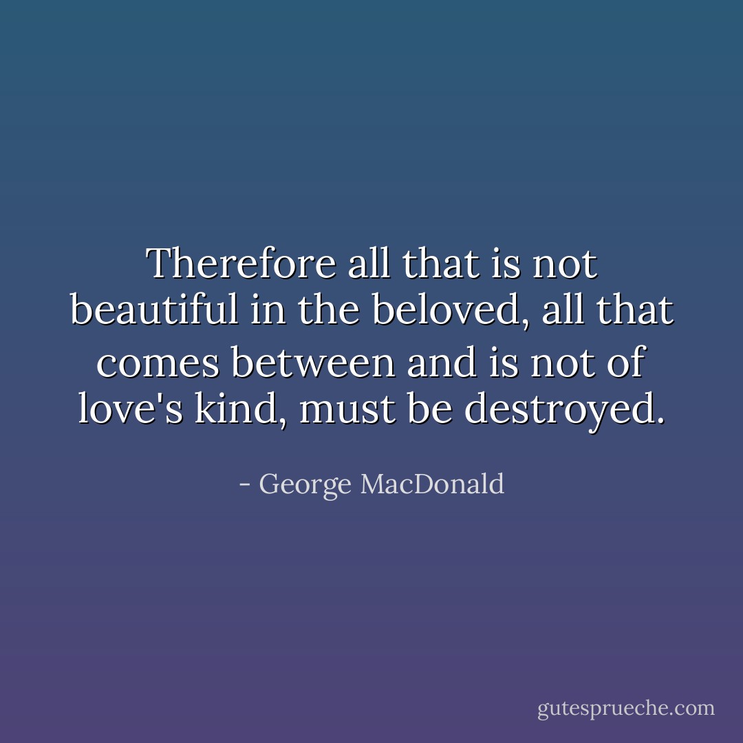 Therefore all that is not beautiful in the beloved, all that comes between and is not of love's kind, must be destroyed. - George MacDonald