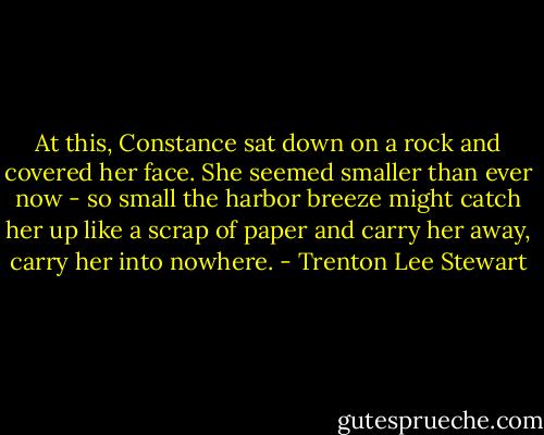 At this, Constance sat down on a rock and covered her face. She seemed smaller than ever now - so small the harbor breeze might catch her up like a scrap of paper and carry her away, carry her into nowhere. - Trenton Lee Stewart