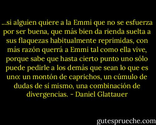 ...si alguien quiere a la Emmi que no se<br />esfuerza por ser buena, que más bien da rienda suelta a sus flaquezas habitualmente<br />reprimidas, con más razón querrá a Emmi tal como ella vive, porque sabe que hasta cierto punto uno sólo puede pedirle a los demás que sean lo que es uno: un montón<br />de caprichos, un cúmulo de dudas de sí mismo, una combinación de divergencias. - Daniel Glattauer
