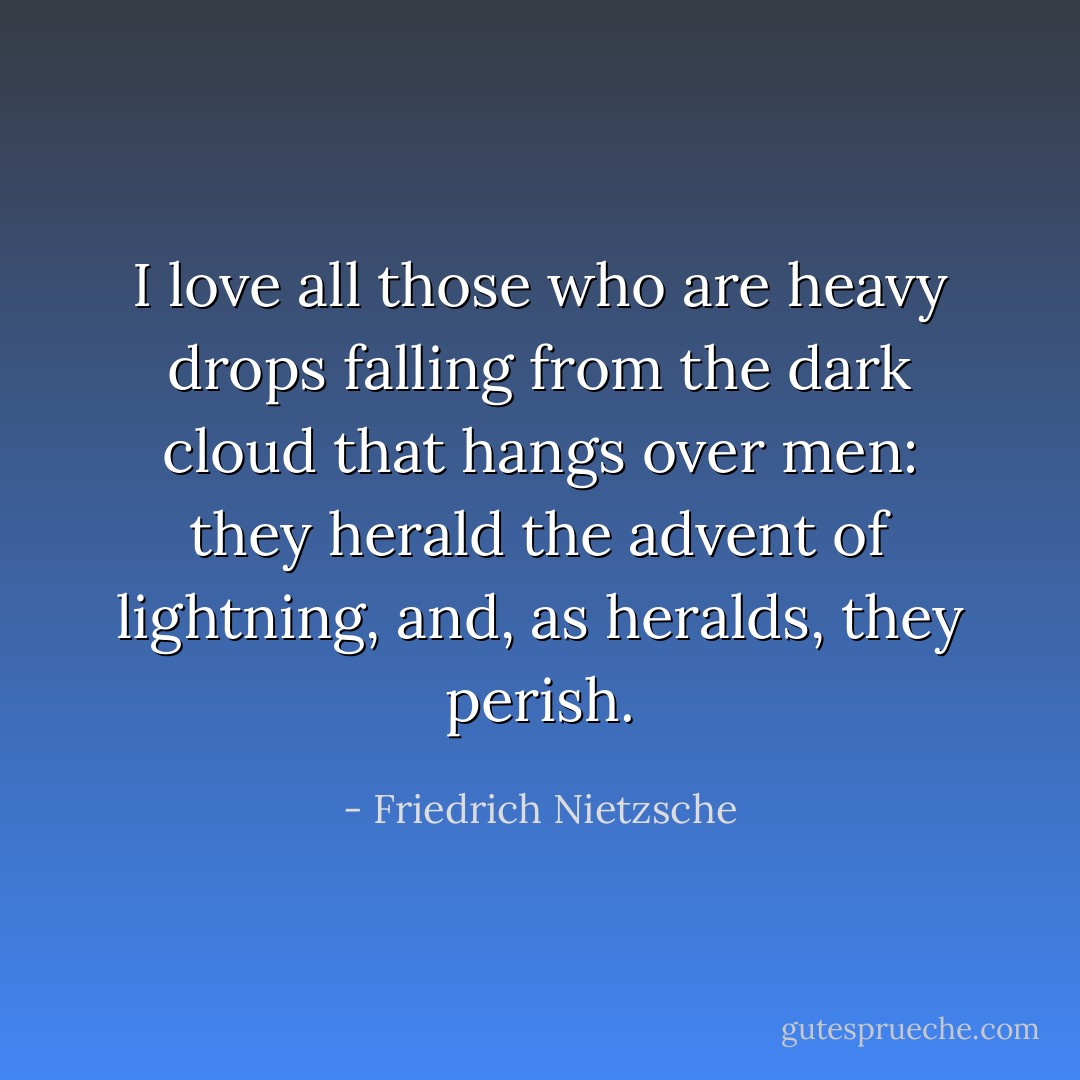 I love all those who are heavy drops falling from the dark cloud that hangs over men: they herald the advent of lightning, and, as heralds, they perish. - Friedrich Nietzsche
