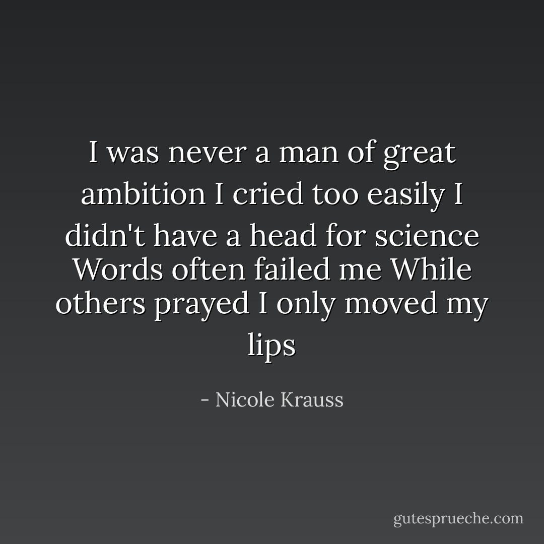 I was never a man of great ambition<br />I cried too easily<br />I didn't have a head for science<br />Words often failed me<br />While others prayed I only moved my lips - Nicole Krauss