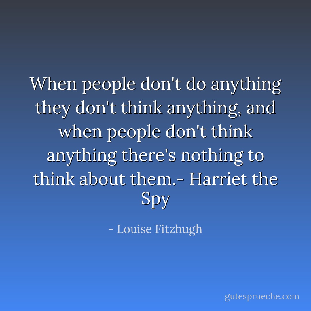 When people don't do anything they don't think anything, and when people don't think anything there's nothing to think about them.- Harriet the Spy - Louise Fitzhugh