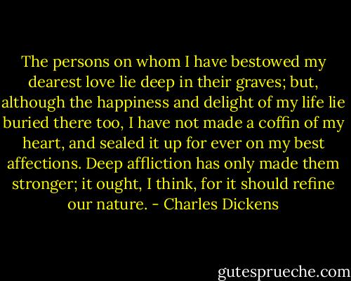 The persons on whom I have bestowed my dearest love lie deep in their graves; but, although the happiness and delight of my life lie buried there too, I have not made a coffin of my heart, and sealed it up for ever on my best affections. Deep affliction has only made them stronger; it ought, I think, for it should refine our nature. - Charles Dickens