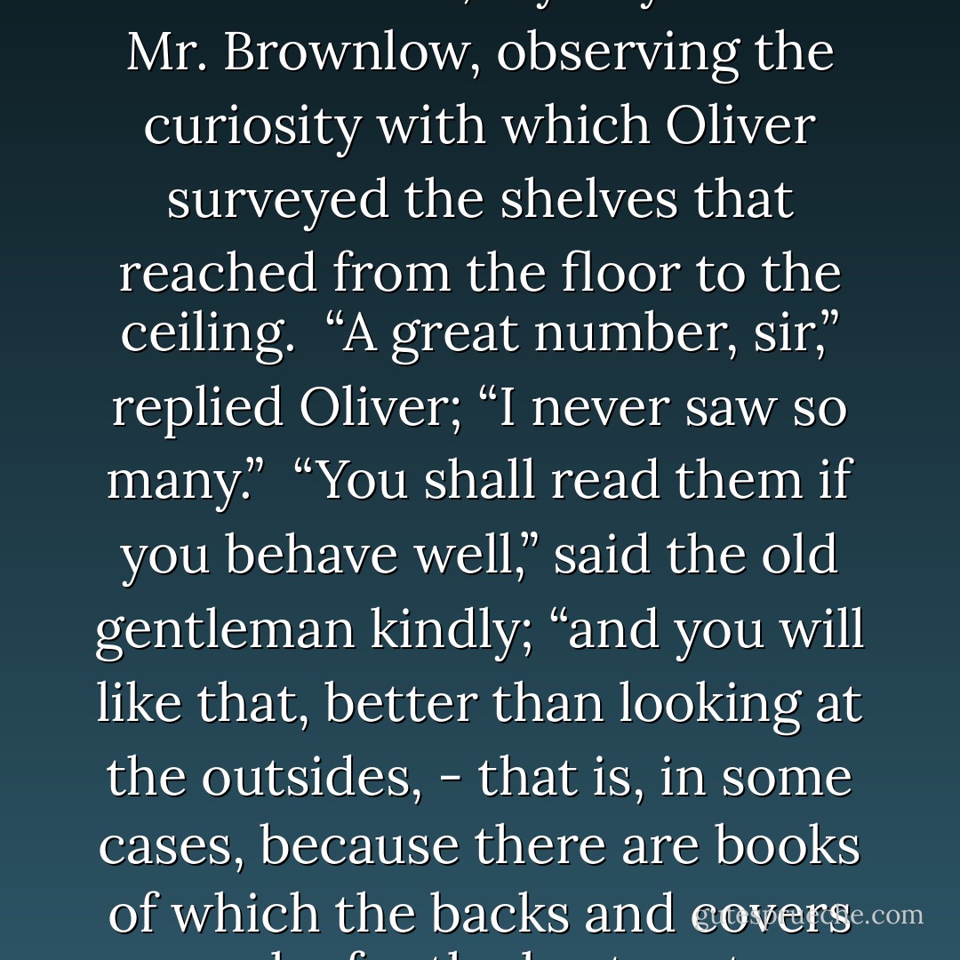 There are a good many books, are there not, my boy?” said Mr. Brownlow, observing the curiosity with which Oliver surveyed the shelves that reached from the floor to the ceiling.<br /><br />“A great number, sir,” replied Oliver; “I never saw so many.”<br /><br />“You shall read them if you behave well,” said the old gentleman kindly; “and you will like that, better than looking at the outsides, - that is, in some cases, because there are books of which the backs and covers are by far the best parts. - Charles Dickens