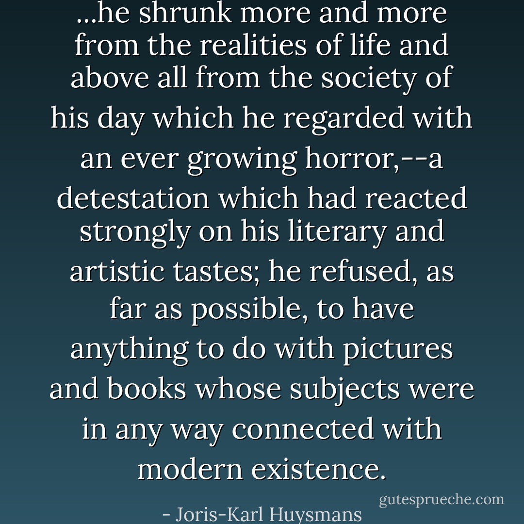 ...he shrunk more and more from the realities of life and above all from the society of his day which he regarded with an ever growing horror,--a detestation which had reacted strongly on his literary and artistic tastes; he refused, as far as possible, to have anything to do with pictures and books whose subjects were in any way connected with modern existence. - Joris-Karl Huysmans