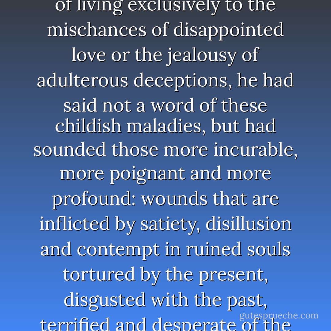 At a period when Literature was wont to attribute the grief of living exclusively to the mischances of disappointed love or the jealousy of adulterous deceptions, he had said not a word of these childish maladies, but had sounded those more incurable, more poignant and more profound: wounds that are inflicted by satiety, disillusion and contempt in ruined souls tortured by the present, disgusted with the past, terrified and desperate of the future. - Joris-Karl Huysmans