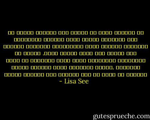 إن الزواج يشبه في نظرنا نحن البنات الموت من بعض النواحي لاننا نودع آباءنا وأمهاتنا وعماتنا وأبناء عمنا وخادماتنا اللواتي اعتنين بنا ونذهب إلى حياة جديدة كليا. فنعيش مع عائلاتنا الحقيقية التي تدرج اسماءنا في قاعة اسلافها .وبهذه الطريقة يشبه الزواج الموت والبعث من جديد من دون الذهاب الى العالم الإخر - Lisa See