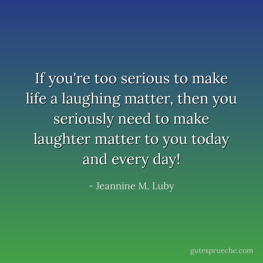 If you're too serious to make life a laughing matter, then you seriously need to make laughter matter to you today and every day! - Jeannine M. Luby