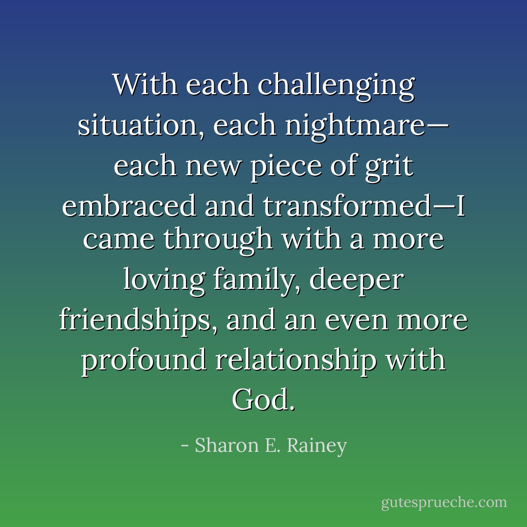With each challenging situation, each nightmare— each new piece of grit embraced and transformed—I came through with a more loving family, deeper friendships, and an even more profound relationship with God. - Sharon E. Rainey