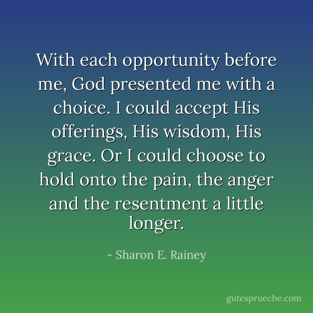 With each opportunity before me, God presented me with a choice. I could accept His offerings, His wisdom, His grace. Or I could choose to hold onto the pain, the anger and the resentment a little longer. - Sharon E. Rainey