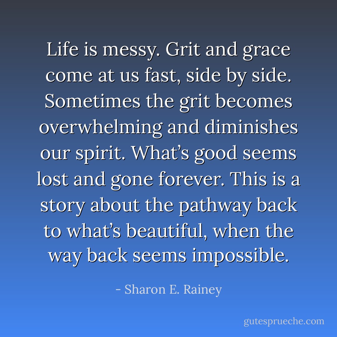 Life is messy. Grit and grace come at us fast, side by side. Sometimes the grit becomes overwhelming and diminishes our spirit. What’s good seems lost and gone forever. This is a story about the pathway back to what’s beautiful, when the way back seems impossible. - Sharon E. Rainey