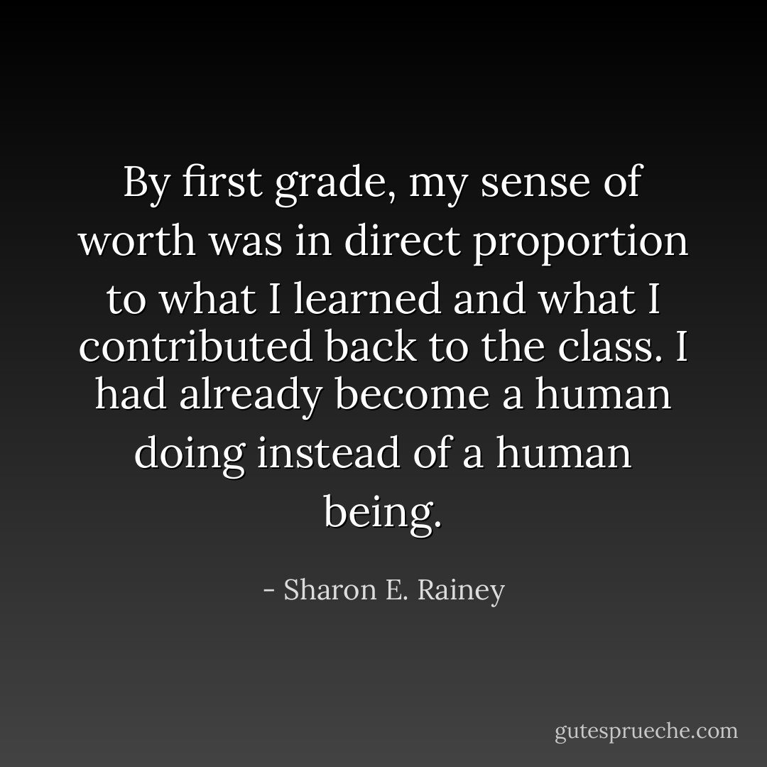 By first grade, my sense of worth was in direct proportion to what I learned and what I contributed back to the class. I had already become a human doing instead of a human being. - Sharon E. Rainey