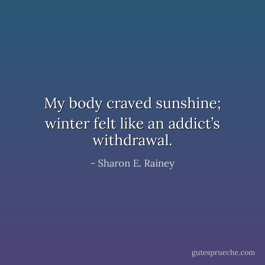 My body craved sunshine; winter felt like an addict’s withdrawal. - Sharon E. Rainey