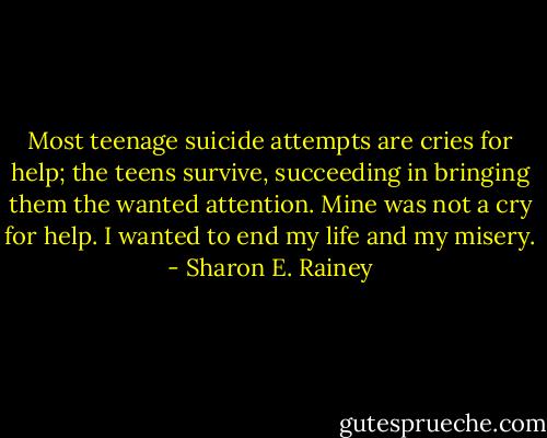 Most teenage suicide attempts are cries for help; the teens survive, succeeding in bringing them the wanted attention. Mine was not a cry for help. I wanted to end my life and my misery. - Sharon E. Rainey