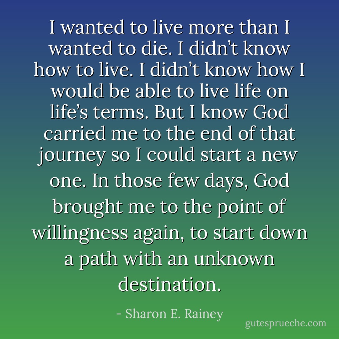 I wanted to live more than I wanted to die. I didn’t know how to live. I didn’t know how I would be able to live life on life’s terms. But I know God carried me to the end of that journey so I could start a new one. In those few days, God brought me to the point of willingness again, to start down a path with an unknown destination. - Sharon E. Rainey