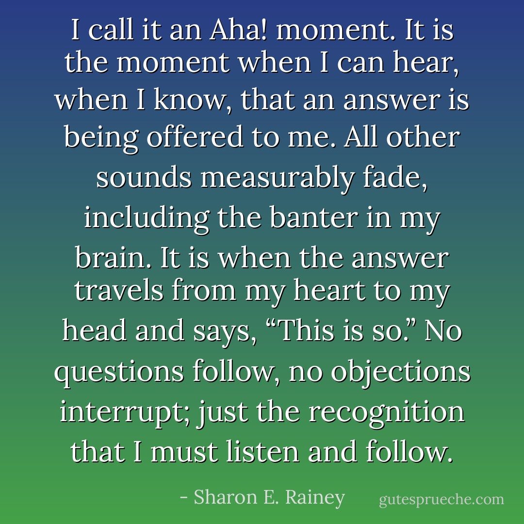 I call it an Aha! moment. It is the moment when I can hear, when I know, that an answer is being offered to me. All other sounds measurably fade, including the banter in my brain. It is when the answer travels from my heart to my head and says, “This is so.” No questions follow, no objections interrupt; just the recognition that I must listen and follow. - Sharon E. Rainey