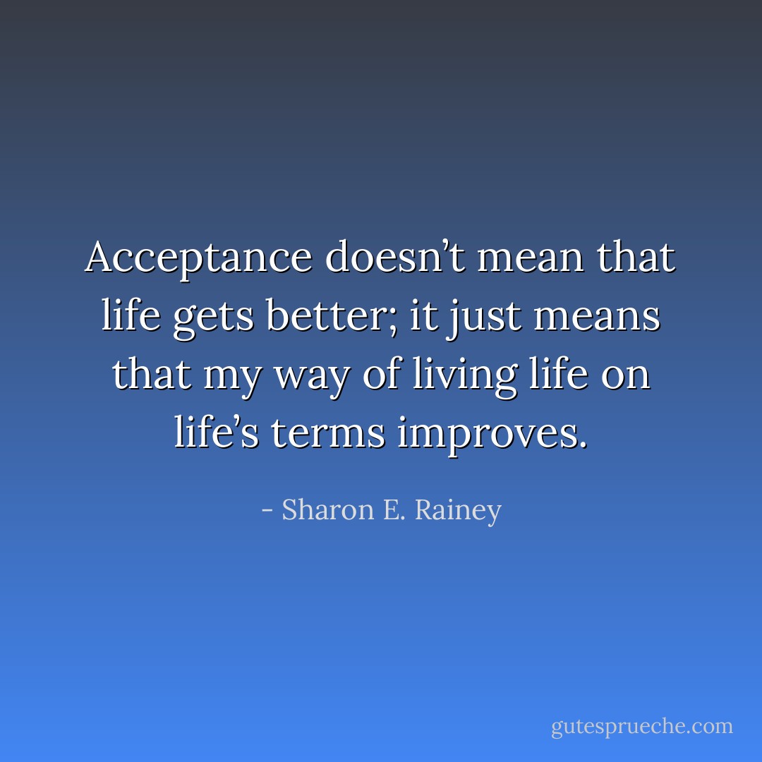 Acceptance doesn’t mean that life gets better; it just means that my way of living life on life’s terms improves. - Sharon E. Rainey