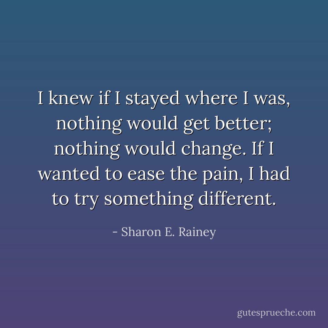 I knew if I stayed where I was, nothing would get better; nothing would change. If I wanted to ease the pain, I had to try something different. - Sharon E. Rainey
