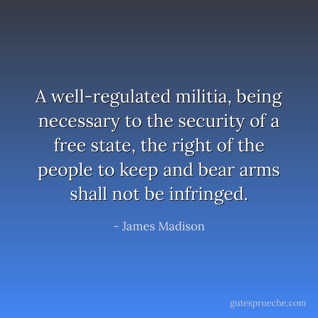 A well-regulated militia, being necessary to the security of a free state, the right of the people to keep and bear arms shall not be infringed. - James Madison