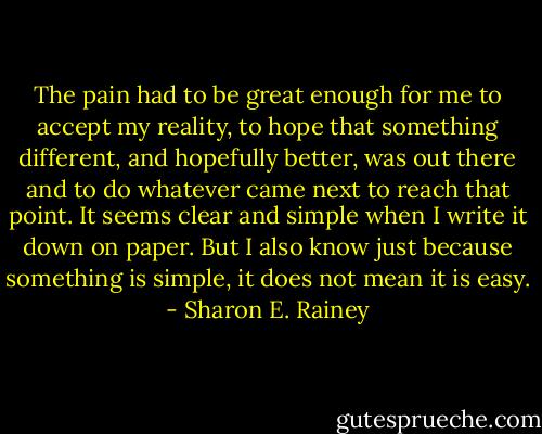 The pain had to be great enough for me to accept my reality, to hope that something different, and hopefully better, was out there and to do whatever came next to reach that point. It seems clear and simple when I write it down on paper. But I also know just because something is simple, it does not mean it is easy. - Sharon E. Rainey