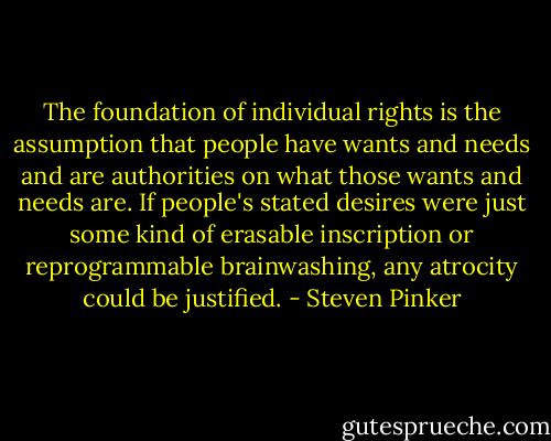 The foundation of individual rights is the assumption that people have wants and needs and are authorities on what those wants and needs are. If people's stated desires were just some kind of erasable inscription or reprogrammable brainwashing, any atrocity could be justified. - Steven Pinker