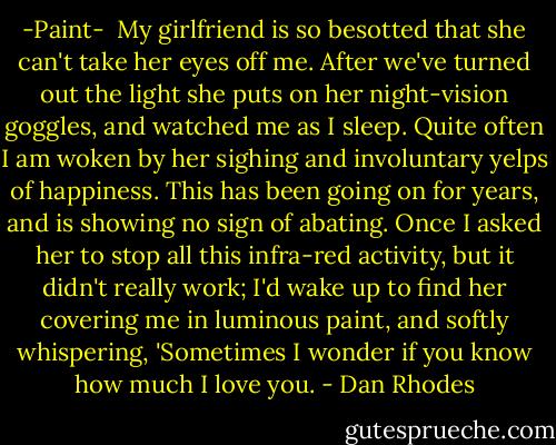 -Paint-<br /><br />My girlfriend is so besotted that she can't take her eyes off me. After we've turned out the light she puts on her night-vision goggles, and watched me as I sleep. Quite often I am woken by her sighing and involuntary yelps of happiness. This has been going on for years, and is showing no sign of abating. Once I asked her to stop all this infra-red activity, but it didn't really work; I'd wake up to find her covering me in luminous paint, and softly whispering, 'Sometimes I wonder if you know how much I love you. - Dan Rhodes