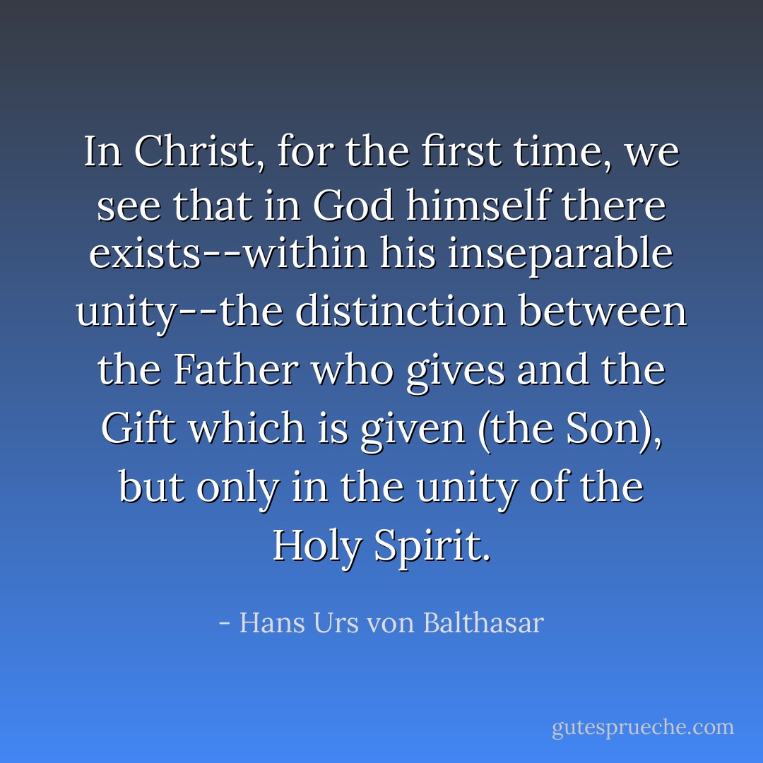 In Christ, for the first time, we see that in God himself there exists--within his inseparable unity--the distinction between the Father who gives and the Gift which is given (the Son), but only in the unity of the Holy Spirit. - Hans Urs von Balthasar
