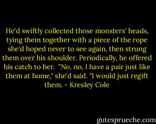 He'd swiftly collected those monsters' heads, tying them together with a piece of the rope she'd hoped never to see again, then strung them over his shoulder. Periodically, he offered his catch to her.<br /><br />"No, no, I have a pair just like them at home," she'd said. "I would just regift them. - Kresley Cole