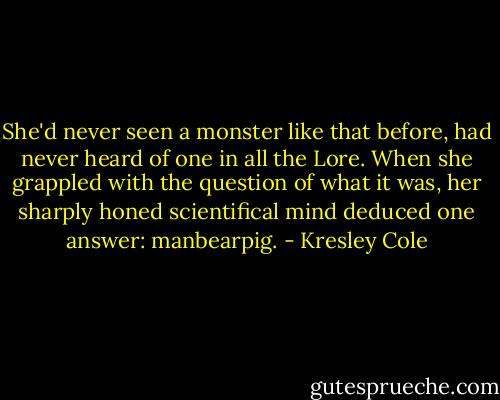 She'd never seen a monster like that before, had never heard of one in all the Lore. When she grappled with the question of what it was, her sharply honed scientifical mind deduced one answer: manbearpig. - Kresley Cole