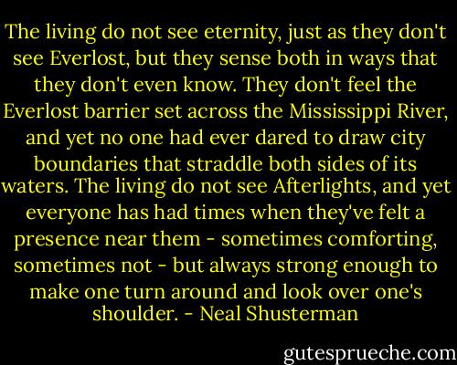 The living do not see eternity, just as they don't see Everlost, but they sense both in ways that they don't even know. They don't feel the Everlost barrier set across the Mississippi River, and yet no one had ever dared to draw city boundaries that straddle both sides of its waters. The living do not see Afterlights, and yet everyone has had times when they've felt a presence near them - sometimes comforting, sometimes not - but always strong enough to make one turn around and look over one's shoulder. - Neal Shusterman