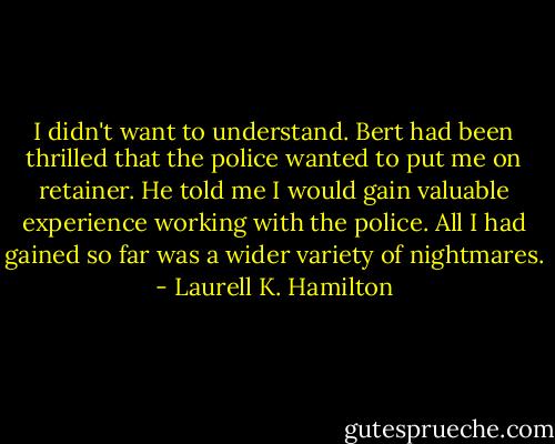 I didn't want to understand. Bert had been thrilled that the police wanted to put me on retainer. He told me I would gain valuable experience working with the police. All I had gained so far was a wider variety of nightmares. - Laurell K. Hamilton